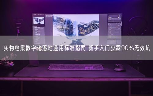 实物档案数字化落地通用标准指南 新手入门少踩90%无效坑