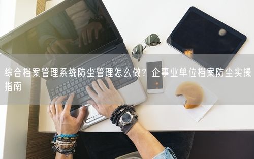 综合档案管理系统防尘管理怎么做？企事业单位档案防尘实操指南