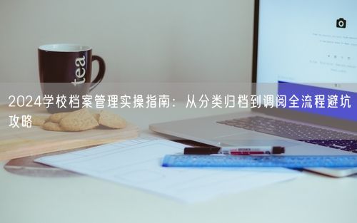 2024学校档案管理实操指南：从分类归档到调阅全流程避坑攻略