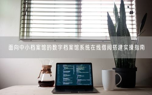 面向中小档案馆的数字档案馆系统在线借阅搭建实操指南