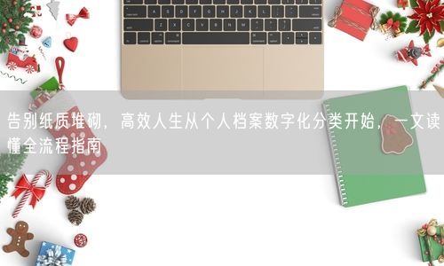 告别纸质堆砌，高效人生从个人档案数字化分类开始，一文读懂全流程指南