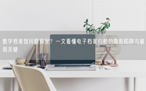 数字档案馆问题频发？一文看懂电子档案归档的隐形陷阱与破局关键