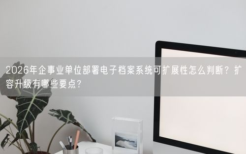 2026年企事业单位部署电子档案系统可扩展性怎么判断？扩容升级有哪些要点？