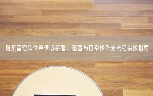 档案管理软件声像版部署、配置与日常操作全流程实操指南