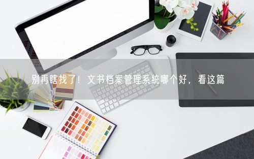 别再瞎找了!文书档案管理系统哪个好,看这篇