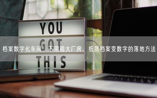 档案数字化车间：不用租大厂房，纸质档案变数字的落地方法