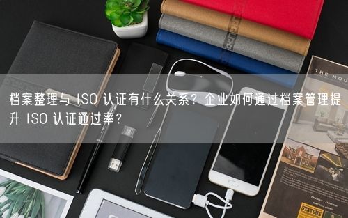 档案整理与 ISO 认证有什么关系?企业如何通过档案管理提升 ISO 认证通过率?