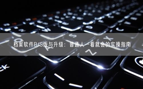 档案软件B/S版与升级：普通人一看就会的实操指南