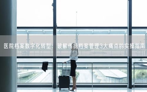 医院档案数字化转型：破解传统档案管理3大痛点的实操指南