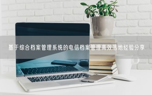 基于综合档案管理系统的电信档案管理高效落地经验分享