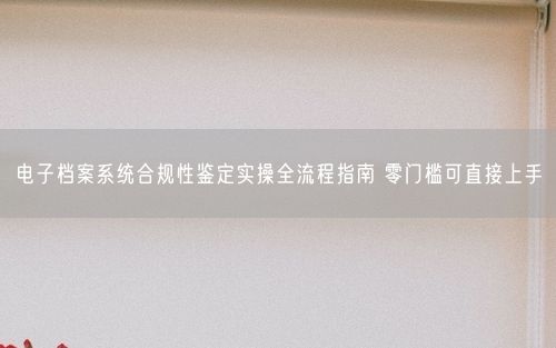 电子档案系统合规性鉴定实操全流程指南 零门槛可直接上手