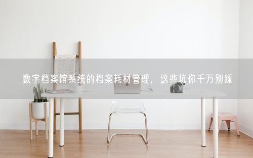 数字档案馆系统的档案耗材管理，这些坑你千万别踩