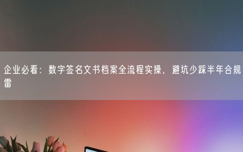 企业必看：数字签名文书档案全流程实操，避坑少踩半年合规雷
