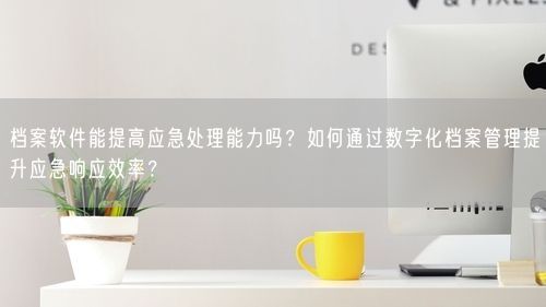 档案软件能提高应急处理能力吗？如何通过数字化档案管理提升应急响应效率？