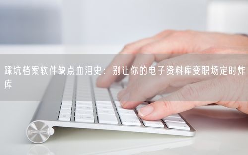 踩坑档案软件缺点血泪史:别让你的电子资料库变职场定时炸库