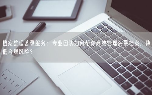 档案整理著录服务：专业团队如何帮你高效管理海量档案，降低合规风险？