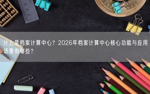 什么是档案计算中心？2026年档案计算中心核心功能与应用场景有哪些？