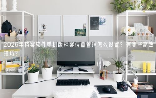 2026年档案软件单机版档案位置管理怎么设置?有哪些高效技巧?