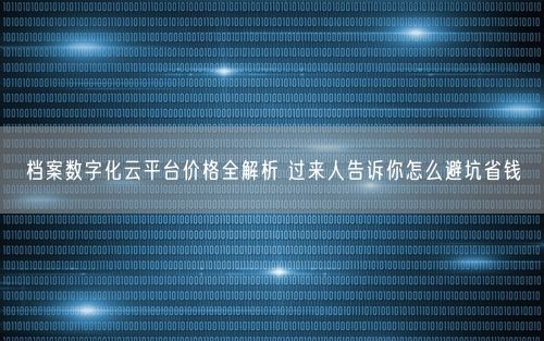档案数字化云平台价格全解析 过来人告诉你怎么避坑省钱
