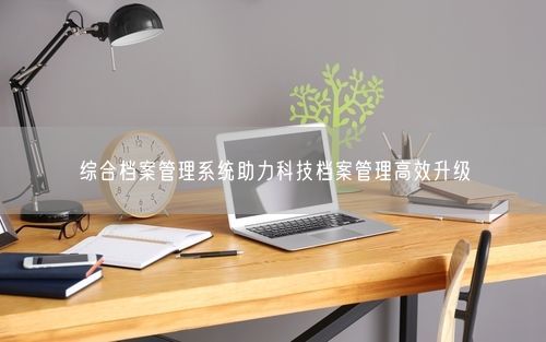 综合档案管理系统助力科技档案管理高效升级