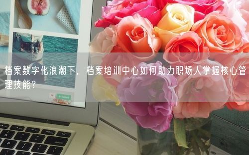 档案数字化浪潮下，档案培训中心如何助力职场人掌握核心管理技能？