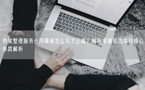 档案整理服务合同模板怎么写才正规?附标准避坑范本与核心条款解析