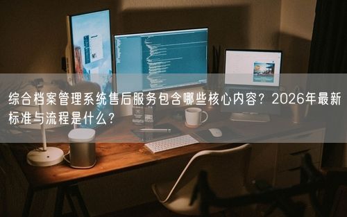 综合档案管理系统售后服务包含哪些核心内容？2026年最新标准与流程是什么？