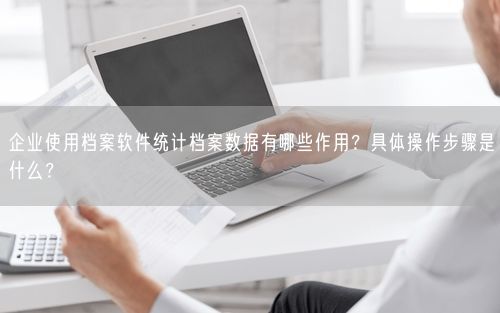 企业使用档案软件统计档案数据有哪些作用?具体操作步骤是什么?