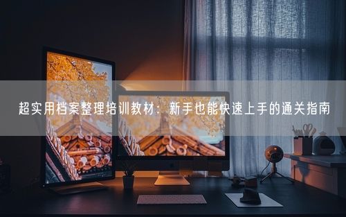 超实用档案整理培训教材：新手也能快速上手的通关指南