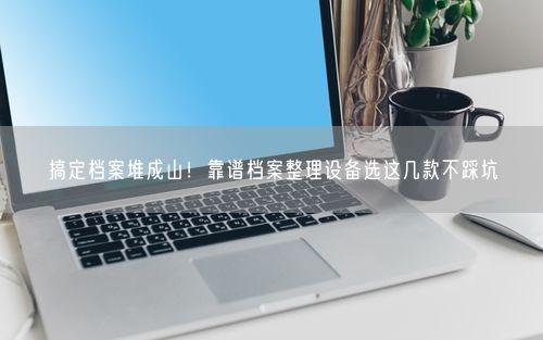 搞定档案堆成山！靠谱档案整理设备选这几款不踩坑