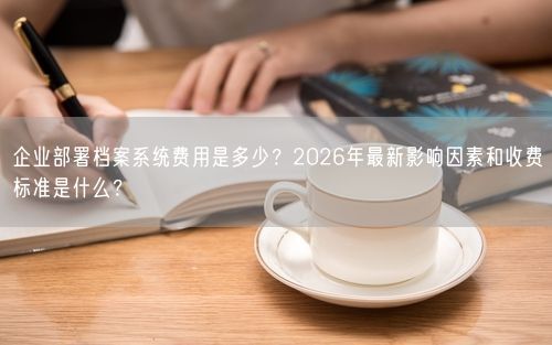 企业部署档案系统费用是多少？2026年最新影响因素和收费标准是什么？