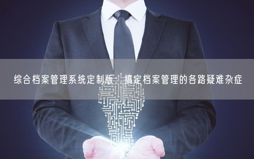 综合档案管理系统定制版：搞定档案管理的各路疑难杂症