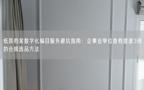 纸质档案数字化编目服务避坑指南:企事业单位查档提速3倍的合规选品方法