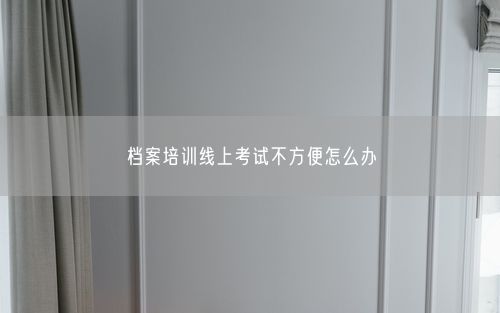 档案培训线上考试不方便怎么办