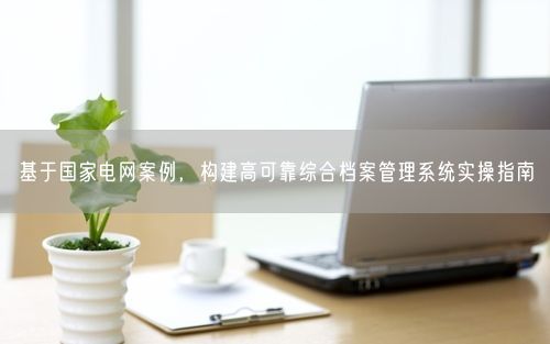 基于国家电网案例，构建高可靠综合档案管理系统实操指南