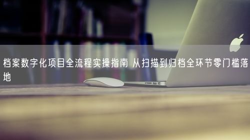 档案数字化项目全流程实操指南 从扫描到归档全环节零门槛落地