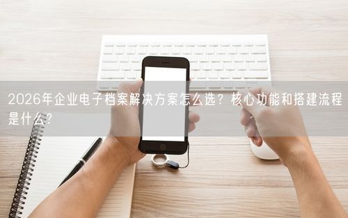 2026年企业电子档案解决方案怎么选？核心功能和搭建流程是什么？