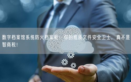 数字档案馆系统防火档案柜：你的纸质文件安全卫士，真不是智商税！