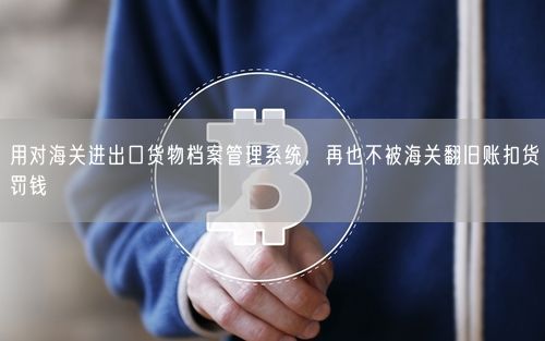 用对海关进出口货物档案管理系统，再也不被海关翻旧账扣货罚钱