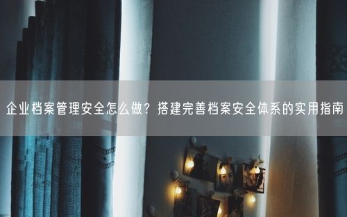 企业档案管理安全怎么做？搭建完善档案安全体系的实用指南