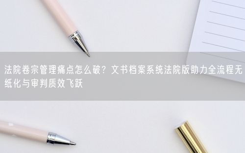 法院卷宗管理痛点怎么破?文书档案系统法院版助力全流程无纸化与审判质效飞跃