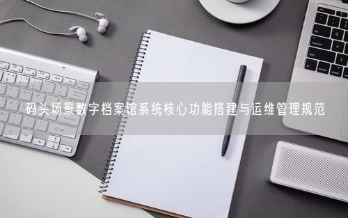 码头场景数字档案馆系统核心功能搭建与运维管理规范