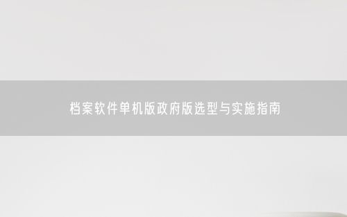 档案软件单机版政府版选型与实施指南