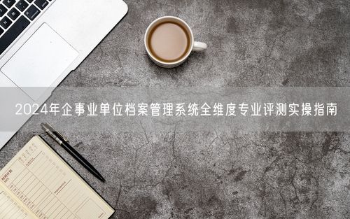 2024年企事业单位档案管理系统全维度专业评测实操指南