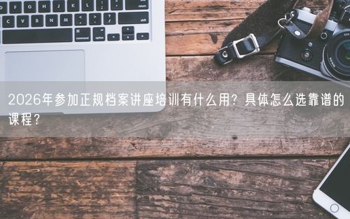 2026年参加正规档案讲座培训有什么用？具体怎么选靠谱的课程？