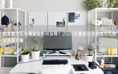 档案数字化传输安全如何保障?2026年最新技术标准与实施全流程详解