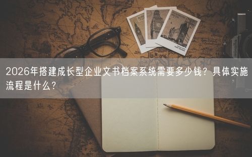 2026年搭建成长型企业文书档案系统需要多少钱？具体实施流程是什么？