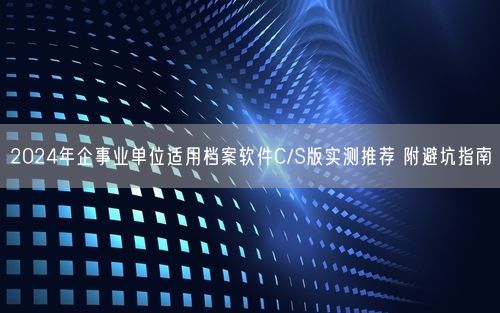 2024年企事业单位适用档案软件C/S版实测推荐 附避坑指南