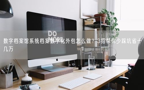 数字档案馆系统档案数字化外包怎么做？3招帮你少踩坑省十几万