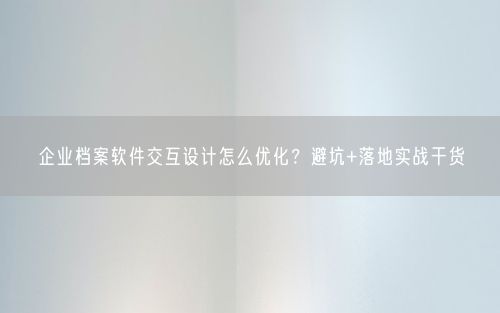 企业档案软件交互设计怎么优化？避坑+落地实战干货